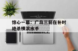 开云平台-包含惊心一幕：广岛三箭在补时绝杀横滨水手的词条