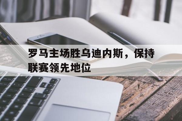 关于罗马主场胜乌迪内斯，保持联赛领先地位的信息